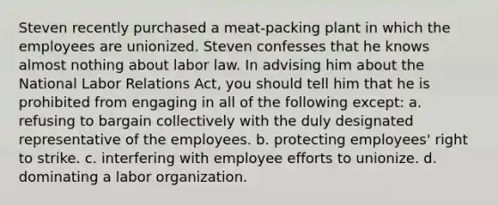 Steven recently purchased a meat-packing plant in which the employees are unionized. Steven confesses that he knows almost nothing about labor law. In advising him about the National Labor Relations Act, you should tell him that he is prohibited from engaging in all of the following except: a. refusing to bargain collectively with the duly designated representative of the employees. b. protecting employees' right to strike. c. interfering with employee efforts to unionize. d. dominating a labor organization.