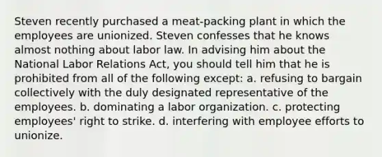 Steven recently purchased a meat-packing plant in which the employees are unionized. Steven confesses that he knows almost nothing about labor law. In advising him about the National Labor Relations Act, you should tell him that he is prohibited from all of the following except: a. refusing to bargain collectively with the duly designated representative of the employees. b. dominating a labor organization. c. protecting employees' right to strike. d. interfering with employee efforts to unionize.