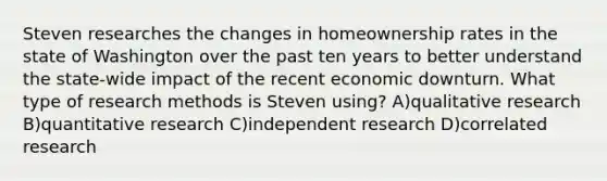 Steven researches the changes in homeownership rates in the state of Washington over the past ten years to better understand the state-wide impact of the recent economic downturn. What type of research methods is Steven using? A)qualitative research B)quantitative research C)independent research D)correlated research