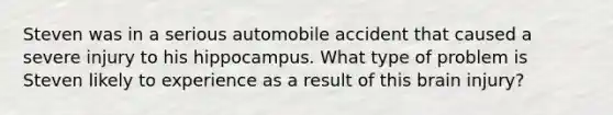 Steven was in a serious automobile accident that caused a severe injury to his hippocampus. What type of problem is Steven likely to experience as a result of this brain injury?