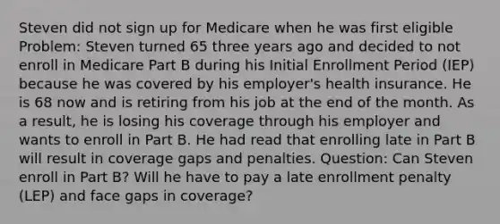 Steven did not sign up for Medicare when he was first eligible Problem: Steven turned 65 three years ago and decided to not enroll in Medicare Part B during his Initial Enrollment Period (IEP) because he was covered by his employer's health insurance. He is 68 now and is retiring from his job at the end of the month. As a result, he is losing his coverage through his employer and wants to enroll in Part B. He had read that enrolling late in Part B will result in coverage gaps and penalties. Question: Can Steven enroll in Part B? Will he have to pay a late enrollment penalty (LEP) and face gaps in coverage?