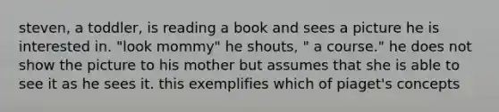 steven, a toddler, is reading a book and sees a picture he is interested in. "look mommy" he shouts, " a course." he does not show the picture to his mother but assumes that she is able to see it as he sees it. this exemplifies which of piaget's concepts