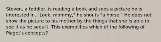 Steven, a toddler, is reading a book and sees a picture he is interested in. "Look, mommy," he shouts "a horse." He does not show the picture to his mother by the things that she is able to see it as he sees it. This exemplifies which of the following of Piaget's concepts?