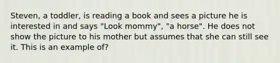 Steven, a toddler, is reading a book and sees a picture he is interested in and says "Look mommy", "a horse". He does not show the picture to his mother but assumes that she can still see it. This is an example of?