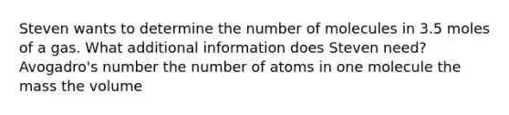 Steven wants to determine the number of molecules in 3.5 moles of a gas. What additional information does Steven need? Avogadro's number the number of atoms in one molecule the mass the volume