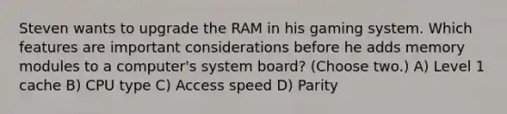 Steven wants to upgrade the RAM in his gaming system. Which features are important considerations before he adds memory modules to a computer's system board? (Choose two.) A) Level 1 cache B) CPU type C) Access speed D) Parity