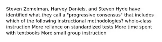 Steven Zemelman, Harvey Daniels, and Steven Hyde have identified what they call a "progressive consensus" that includes which of the following instructional methodologies? whole-class instruction More reliance on standardized tests More time spent with textbooks More small group instruction