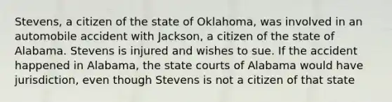 Stevens, a citizen of the state of Oklahoma, was involved in an automobile accident with Jackson, a citizen of the state of Alabama. Stevens is injured and wishes to sue. If the accident happened in Alabama, the state courts of Alabama would have jurisdiction, even though Stevens is not a citizen of that state