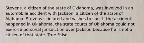 Stevens, a citizen of the state of Oklahoma, was involved in an automobile accident with Jackson, a citizen of the state of Alabama. Stevens is injured and wishes to sue. If the accident happened in Oklahoma, the <a href='https://www.questionai.com/knowledge/k0UTVXnPxH-state-courts' class='anchor-knowledge'>state courts</a> of Oklahoma could not exercise personal jurisdiction over Jackson because he is not a citizen of that state. True False