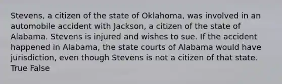 Stevens, a citizen of the state of Oklahoma, was involved in an automobile accident with Jackson, a citizen of the state of Alabama. Stevens is injured and wishes to sue. If the accident happened in Alabama, the state courts of Alabama would have jurisdiction, even though Stevens is not a citizen of that state. True False