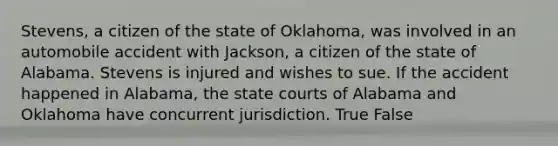 Stevens, a citizen of the state of Oklahoma, was involved in an automobile accident with Jackson, a citizen of the state of Alabama. Stevens is injured and wishes to sue. If the accident happened in Alabama, the state courts of Alabama and Oklahoma have concurrent jurisdiction. True False