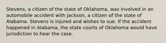 Stevens, a citizen of the state of Oklahoma, was involved in an automobile accident with Jackson, a citizen of the state of Alabama. Stevens is injured and wishes to sue. If the accident happened in Alabama, the state courts of Oklahoma would have jurisdiction to hear the case.