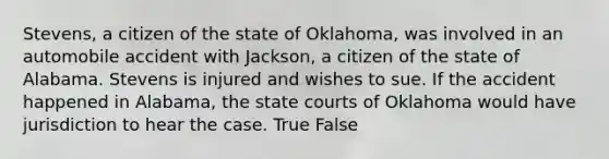 Stevens, a citizen of the state of Oklahoma, was involved in an automobile accident with Jackson, a citizen of the state of Alabama. Stevens is injured and wishes to sue. If the accident happened in Alabama, the state courts of Oklahoma would have jurisdiction to hear the case. True False