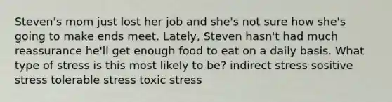 Steven's mom just lost her job and she's not sure how she's going to make ends meet. Lately, Steven hasn't had much reassurance he'll get enough food to eat on a daily basis. What type of stress is this most likely to be? indirect stress sositive stress tolerable stress toxic stress