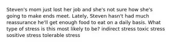 Steven's mom just lost her job and she's not sure how she's going to make ends meet. Lately, Steven hasn't had much reassurance he'll get enough food to eat on a daily basis. What type of stress is this most likely to be? indirect stress toxic stress sositive stress tolerable stress