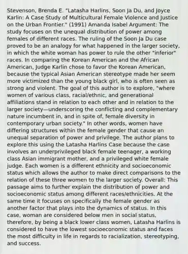 Stevenson, Brenda E. "Latasha Harlins, Soon Ja Du, and Joyce Karlin: A Case Study of Multicultural Female Violence and Justice on the Urban Frontier." (1991) Amanda Isabel Argument: The study focuses on the unequal distribution of power among females of different races. The ruling of the Soon Ja Du case proved to be an analogy for what happened in the larger society, in which the white woman has power to rule the other "inferior" races. In comparing the Korean American and the African American, Judge Karlin chose to favor the Korean American, because the typical Asian American stereotype made her seem more victimized than the young black girl, who is often seen as strong and violent. The goal of this author is to explore, "where women of various class, racial/ethnic, and generational affiliations stand in relation to each other and in relation to the larger society—underscoring the conflicting and complementary nature incumbent in, and in spite of, female diversity in contemporary urban society." In other words, women have differing structures within the female gender that cause an unequal separation of power and privilege. The author plans to explore this using the Latasha Harlins Case because the case involves an underprivileged black female teenager, a working class Asian immigrant mother, and a privileged white female judge. Each women is a different ethnicity and socioeconomic status which allows the author to make direct comparisons to the relation of these three women to the larger society. Overall: This passage aims to further explain the distribution of power and socioeconomic status among different races/ethnicities. At the same time it focuses on specifically the female gender as another factor that plays into the dynamics of status. In this case, woman are considered below men in social status, therefore, by being a black lower class women, Latasha Harlins is considered to have the lowest socioeconomic status and faces the most difficulty in life in regards to racialization, stereotyping, and success.