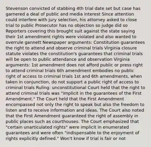 Stevenson convicted of stabbing 4th trial date set but case has garnered a deal of public and media interest Since attention could interfere with jury selection, his attorney asked to close trial to public Prosecutor has no objection so judge did so Reporters covering this brought suit against the state saying their 1st amendment rights were violated and also wanted to overrule gannett Newspaper arguments: Constitution guarantees the right to attend and observe criminal trials Virginia closure statute violates the constitution's guarantees that criminal trials will be open to public attendance and observation Virginia arguments: 1st amendment does not afford public or press right to attend criminal trials 6th amendment embodies no public right of access to criminal trials 1st and 6th amendments, when taken in conjunction, do not support a public right of access to criminal trials Ruling: unconstitutional Court held that the right to attend criminal trials was "implicit in the guarantees of the First Amendment." The Court held that the First Amendment encompassed not only the right to speak but also the freedom to listen and to receive information and ideas. The Court also noted that the First Amendment guaranteed the right of assembly in public places such as courthouses. The Court emphasized that "certain unarticulated rights" were implicit in enumerated guarantees and were often "indispensable to the enjoyment of rights explicitly defined." Won't know if trial is fair or not