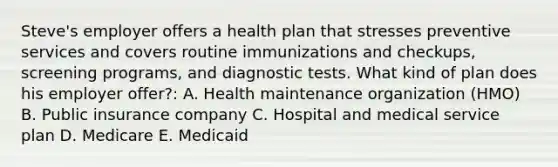 Steve's employer offers a health plan that stresses preventive services and covers routine immunizations and checkups, screening programs, and diagnostic tests. What kind of plan does his employer offer?: A. Health maintenance organization (HMO) B. Public insurance company C. Hospital and medical service plan D. Medicare E. Medicaid