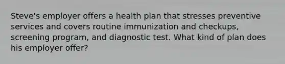 Steve's employer offers a health plan that stresses preventive services and covers routine immunization and checkups, screening program, and diagnostic test. What kind of plan does his employer offer?