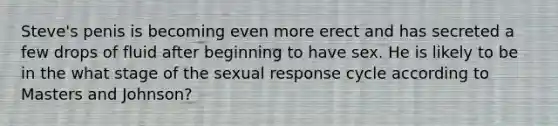 Steve's penis is becoming even more erect and has secreted a few drops of fluid after beginning to have sex. He is likely to be in the what stage of the sexual response cycle according to Masters and Johnson?