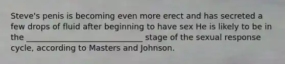 Steve's penis is becoming even more erect and has secreted a few drops of fluid after beginning to have sex He is likely to be in the _____________________________ stage of the sexual response cycle, according to Masters and Johnson.