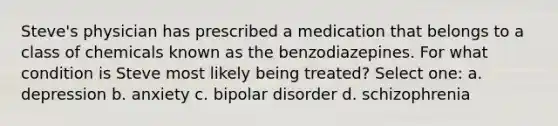 Steve's physician has prescribed a medication that belongs to a class of chemicals known as the benzodiazepines. For what condition is Steve most likely being treated? Select one: a. depression b. anxiety c. bipolar disorder d. schizophrenia