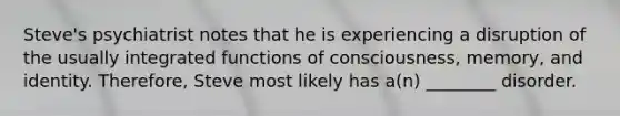 Steve's psychiatrist notes that he is experiencing a disruption of the usually integrated functions of consciousness, memory, and identity. Therefore, Steve most likely has a(n) ________ disorder.