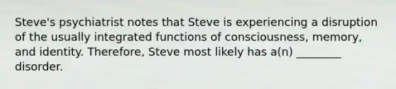 Steve's psychiatrist notes that Steve is experiencing a disruption of the usually integrated functions of consciousness, memory, and identity. Therefore, Steve most likely has a(n) ________ disorder.