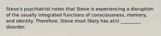 Steve's psychiatrist notes that Steve is experiencing a disruption of the usually integrated functions of consciousness, memory, and identity. Therefore, Steve most likely has a(n) _________ disorder.