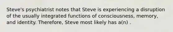 Steve's psychiatrist notes that Steve is experiencing a disruption of the usually integrated functions of consciousness, memory, and identity. Therefore, Steve most likely has a(n) .