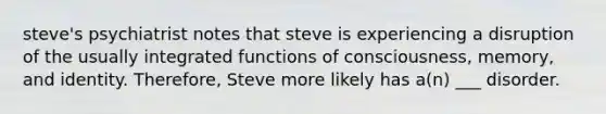 steve's psychiatrist notes that steve is experiencing a disruption of the usually integrated functions of consciousness, memory, and identity. Therefore, Steve more likely has a(n) ___ disorder.