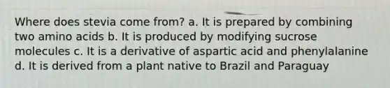Where does stevia come from? a. It is prepared by combining two amino acids b. It is produced by modifying sucrose molecules c. It is a derivative of aspartic acid and phenylalanine d. It is derived from a plant native to Brazil and Paraguay