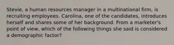 Stevie, a human resources manager in a multinational firm, is recruiting employees. Carolina, one of the candidates, introduces herself and shares some of her background. From a marketer's point of view, which of the following things she said is considered a demographic factor?