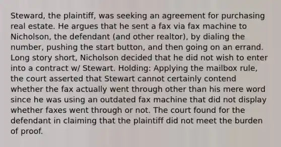 Steward, the plaintiff, was seeking an agreement for purchasing real estate. He argues that he sent a fax via fax machine to Nicholson, the defendant (and other realtor), by dialing the number, pushing the start button, and then going on an errand. Long story short, Nicholson decided that he did not wish to enter into a contract w/ Stewart. Holding: Applying the mailbox rule, the court asserted that Stewart cannot certainly contend whether the fax actually went through other than his mere word since he was using an outdated fax machine that did not display whether faxes went through or not. The court found for the defendant in claiming that the plaintiff did not meet the burden of proof.