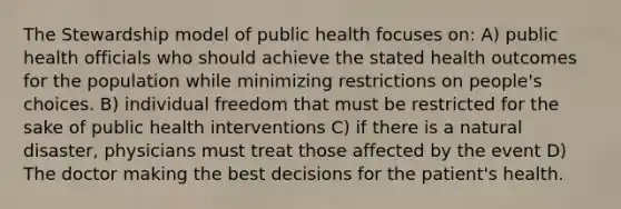 The Stewardship model of public health focuses on: A) public health officials who should achieve the stated health outcomes for the population while minimizing restrictions on people's choices. B) individual freedom that must be restricted for the sake of public health interventions C) if there is a natural disaster, physicians must treat those affected by the event D) The doctor making the best decisions for the patient's health.