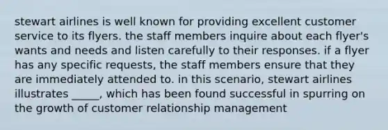 stewart airlines is well known for providing excellent customer service to its flyers. the staff members inquire about each flyer's wants and needs and listen carefully to their responses. if a flyer has any specific requests, the staff members ensure that they are immediately attended to. in this scenario, stewart airlines illustrates _____, which has been found successful in spurring on the growth of customer relationship management