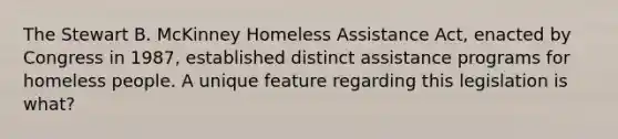 The Stewart B. McKinney Homeless Assistance Act, enacted by Congress in 1987, established distinct assistance programs for homeless people. A unique feature regarding this legislation is what?