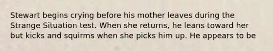 Stewart begins crying before his mother leaves during the Strange Situation test. When she returns, he leans toward her but kicks and squirms when she picks him up. He appears to be