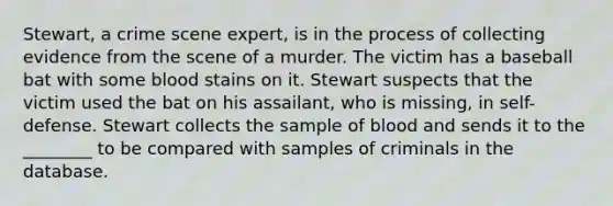 ​Stewart, a crime scene​ expert, is in the process of collecting evidence from the scene of a murder. The victim has a baseball bat with some blood stains on it. Stewart suspects that the victim used the bat on his​ assailant, who is​ missing, in​ self-defense. Stewart collects the sample of blood and sends it to the​ ________ to be compared with samples of criminals in the database.