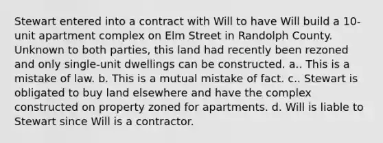 Stewart entered into a contract with Will to have Will build a 10-unit apartment complex on Elm Street in Randolph County. Unknown to both parties, this land had recently been rezoned and only single-unit dwellings can be constructed. a.. This is a mistake of law. b. This is a mutual mistake of fact. c.. Stewart is obligated to buy land elsewhere and have the complex constructed on property zoned for apartments. d. Will is liable to Stewart since Will is a contractor.