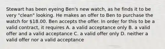 Stewart has been eyeing Ben's new watch, as he finds it to be very "clean" looking. He makes an offer to Ben to purchase the watch for 18.00. Ben accepts the offer. In order for this to be a valid contract, it requires A. a valid acceptance only B. a valid offer and a valid acceptance C. a valid offer only D. neither a valid offer nor a valid acceptance