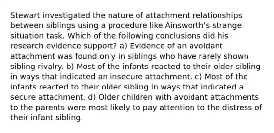 Stewart investigated the nature of attachment relationships between siblings using a procedure like Ainsworth's strange situation task. Which of the following conclusions did his research evidence support? a) Evidence of an avoidant attachment was found only in siblings who have rarely shown sibling rivalry. b) Most of the infants reacted to their older sibling in ways that indicated an insecure attachment. c) Most of the infants reacted to their older sibling in ways that indicated a secure attachment. d) Older children with avoidant attachments to the parents were most likely to pay attention to the distress of their infant sibling.