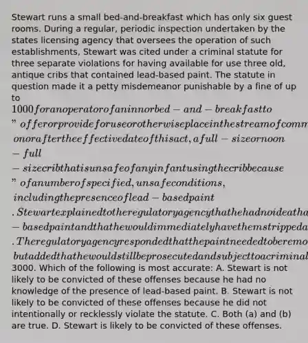 Stewart runs a small bed-and-breakfast which has only six guest rooms. During a regular, periodic inspection undertaken by the states licensing agency that oversees the operation of such establishments, Stewart was cited under a criminal statute for three separate violations for having available for use three old, antique cribs that contained lead-based paint. The statute in question made it a petty misdemeanor punishable by a fine of up to 1000 for an operator of an inn or bed-and-breakfast to "offer or provide for use or otherwise place in the stream of commerce, on or after the effective date of this act, a full-size or noon-full-size crib that is unsafe of any infant using the crib because" of a number of specified, unsafe conditions, including the presence of lead-based paint. Stewart explained to the regulatory agency that he had no idea that the cribs contained lead-based paint and that he would immediately have them stripped and repainted. The regulatory agency responded that the paint needed to be removed as described, but added that he would still be prosecuted and subject to a criminal fine of3000. Which of the following is most accurate: A. Stewart is not likely to be convicted of these offenses because he had no knowledge of the presence of lead-based paint. B. Stewart is not likely to be convicted of these offenses because he did not intentionally or recklessly violate the statute. C. Both (a) and (b) are true. D. Stewart is likely to be convicted of these offenses.