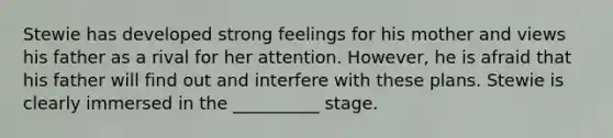 Stewie has developed strong feelings for his mother and views his father as a rival for her attention. However, he is afraid that his father will find out and interfere with these plans. Stewie is clearly immersed in the __________ stage.