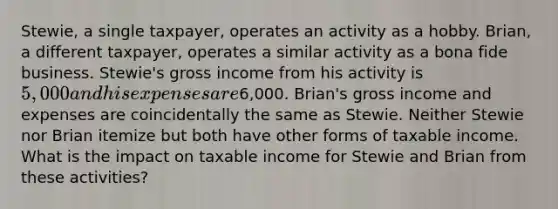 Stewie, a single taxpayer, operates an activity as a hobby. Brian, a different taxpayer, operates a similar activity as a bona fide business. Stewie's gross income from his activity is 5,000 and his expenses are6,000. Brian's gross income and expenses are coincidentally the same as Stewie. Neither Stewie nor Brian itemize but both have other forms of taxable income. What is the impact on taxable income for Stewie and Brian from these activities?