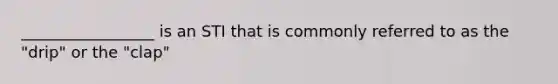 _________________ is an STI that is commonly referred to as the "drip" or the "clap"