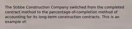 The Stibbe Construction Company switched from the completed contract method to the percentage-of-completion method of accounting for its long-term construction contracts. This is an example of: