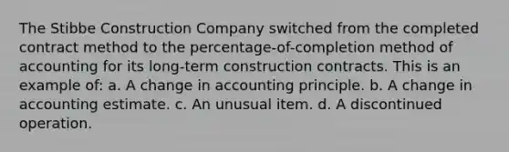 The Stibbe Construction Company switched from the completed contract method to the percentage-of-completion method of accounting for its long-term construction contracts. This is an example of: a. A change in accounting principle. b. A change in accounting estimate. c. An unusual item. d. A discontinued operation.