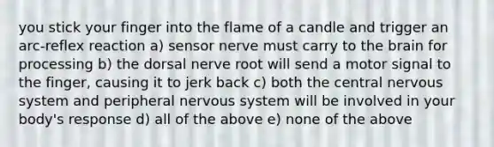 you stick your finger into the flame of a candle and trigger an arc-reflex reaction a) sensor nerve must carry to the brain for processing b) the dorsal nerve root will send a motor signal to the finger, causing it to jerk back c) both the central nervous system and peripheral nervous system will be involved in your body's response d) all of the above e) none of the above