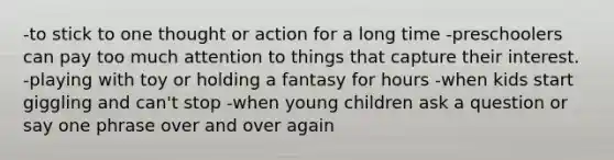 -to stick to one thought or action for a long time -preschoolers can pay too much attention to things that capture their interest. -playing with toy or holding a fantasy for hours -when kids start giggling and can't stop -when young children ask a question or say one phrase over and over again